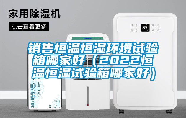 銷售恒溫恒濕環境試驗箱哪家好(2022恒溫恒濕試驗箱哪家好)